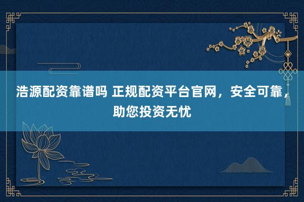 浩源配资靠谱吗 正规配资平台官网，安全可靠，助您投资无忧