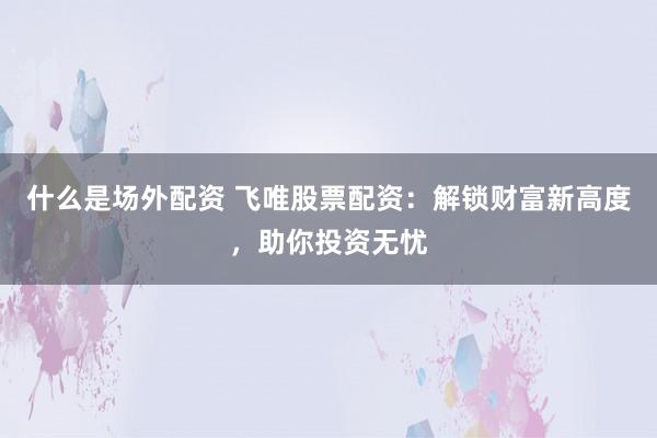 什么是场外配资 飞唯股票配资：解锁财富新高度，助你投资无忧