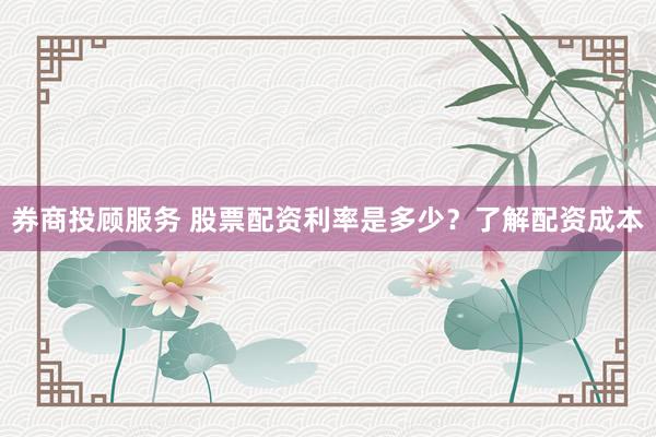 券商投顾服务 股票配资利率是多少？了解配资成本