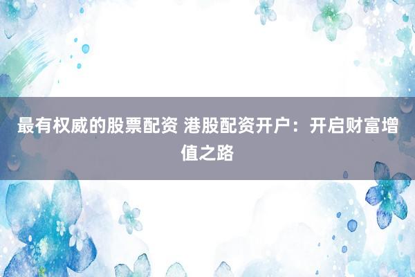 最有权威的股票配资 港股配资开户：开启财富增值之路