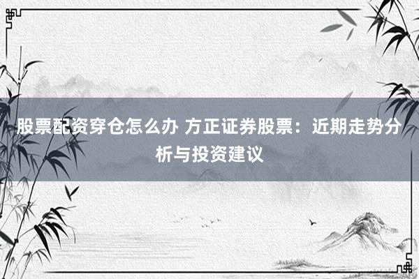 股票配资穿仓怎么办 方正证券股票：近期走势分析与投资建议