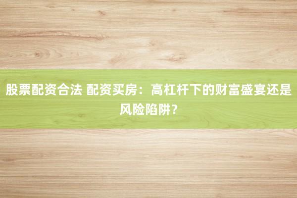 股票配资合法 配资买房：高杠杆下的财富盛宴还是风险陷阱？