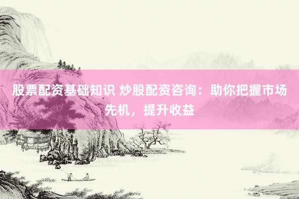 股票配资基础知识 炒股配资咨询：助你把握市场先机，提升收益