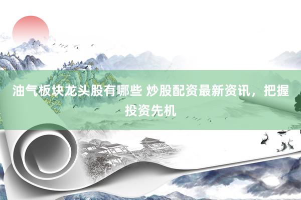 油气板块龙头股有哪些 炒股配资最新资讯，把握投资先机