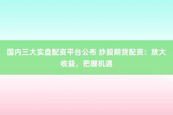 国内三大实盘配资平台公布 炒股期货配资：放大收益，把握机遇