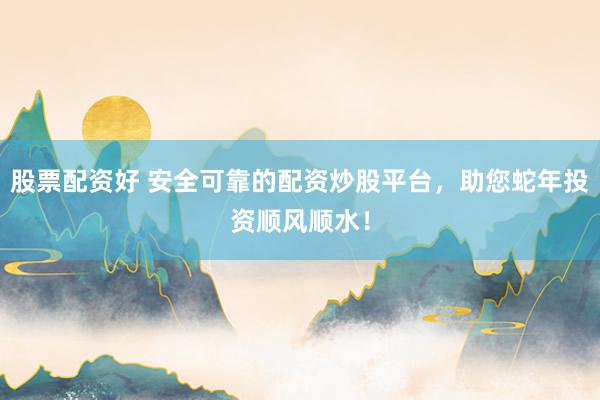 股票配资好 安全可靠的配资炒股平台，助您蛇年投资顺风顺水！