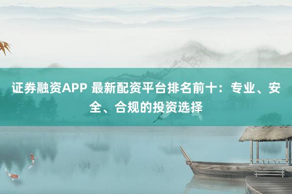 证券融资APP 最新配资平台排名前十：专业、安全、合规的投资选择