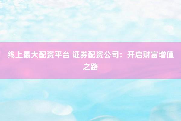 线上最大配资平台 证券配资公司：开启财富增值之路