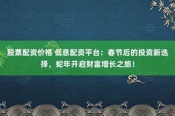股票配资价格 低息配资平台：春节后的投资新选择，蛇年开启财富增长之旅！