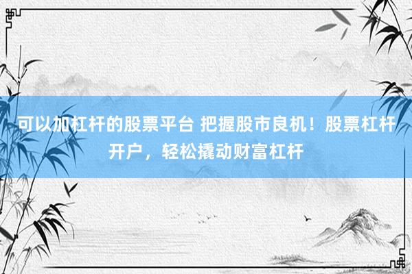可以加杠杆的股票平台 把握股市良机！股票杠杆开户，轻松撬动财富杠杆