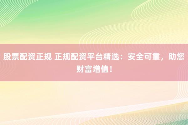 股票配资正规 正规配资平台精选：安全可靠，助您财富增值！