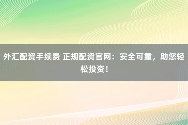 外汇配资手续费 正规配资官网：安全可靠，助您轻松投资！