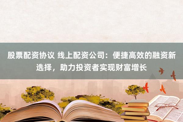 股票配资协议 线上配资公司：便捷高效的融资新选择，助力投资者实现财富增长