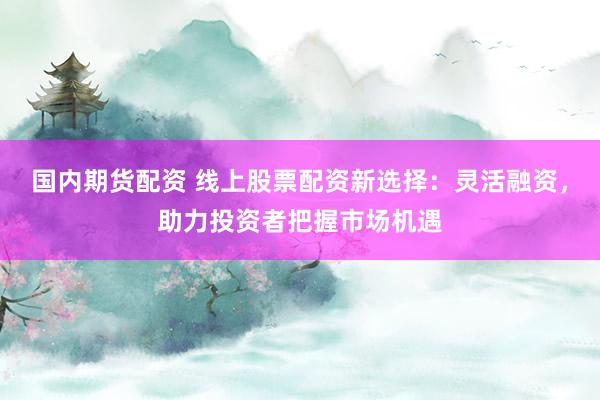 国内期货配资 线上股票配资新选择：灵活融资，助力投资者把握市场机遇