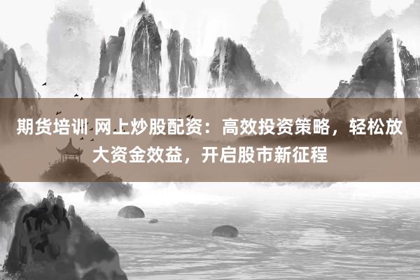期货培训 网上炒股配资：高效投资策略，轻松放大资金效益，开启股市新征程