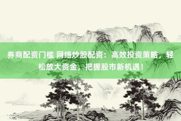 券商配资门槛 网络炒股配资：高效投资策略，轻松放大资金，把握股市新机遇！