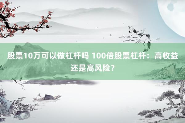 股票10万可以做杠杆吗 100倍股票杠杆：高收益还是高风险？