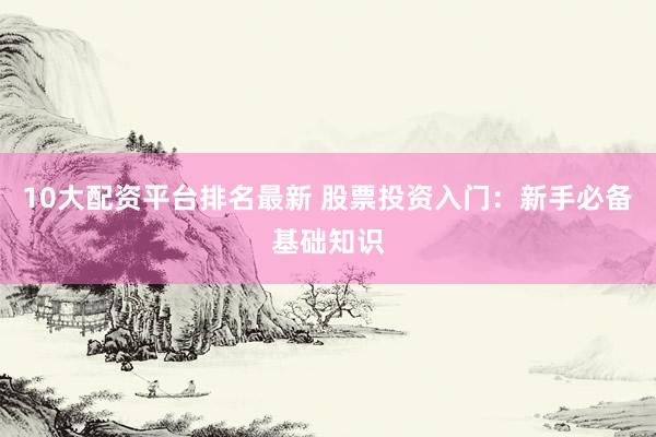 10大配资平台排名最新 股票投资入门：新手必备基础知识