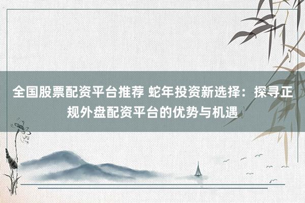 全国股票配资平台推荐 蛇年投资新选择：探寻正规外盘配资平台的优势与机遇