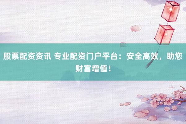 股票配资资讯 专业配资门户平台：安全高效，助您财富增值！