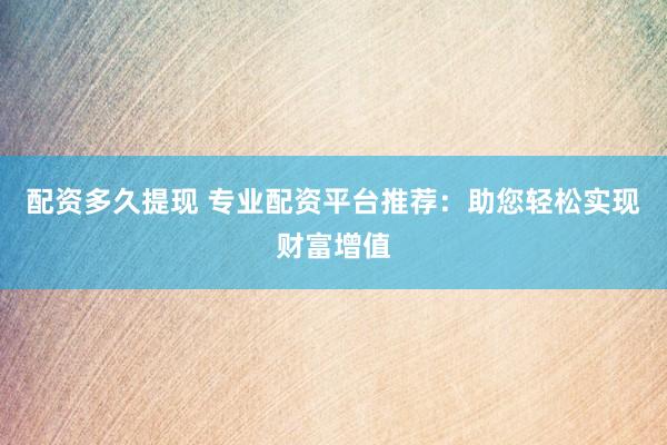 配资多久提现 专业配资平台推荐：助您轻松实现财富增值