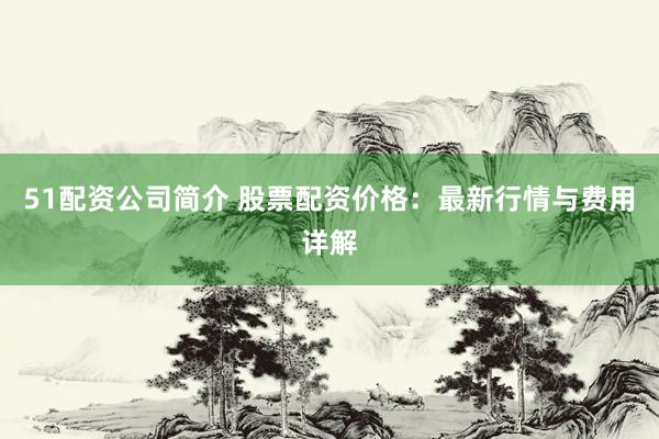 51配资公司简介 股票配资价格：最新行情与费用详解