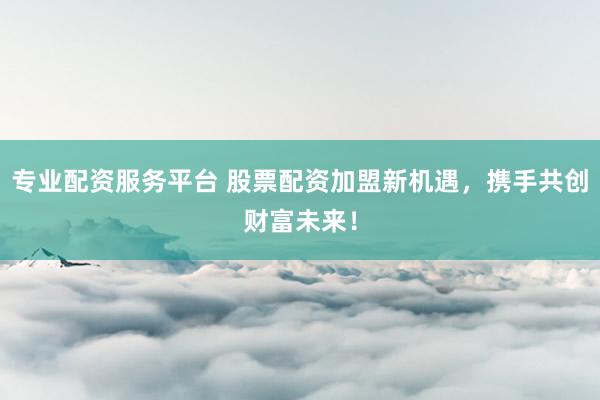 专业配资服务平台 股票配资加盟新机遇，携手共创财富未来！