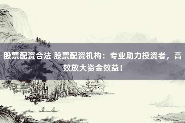 股票配资合法 股票配资机构：专业助力投资者，高效放大资金效益！