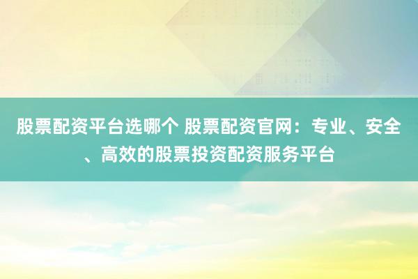 股票配资平台选哪个 股票配资官网：专业、安全、高效的股票投资配资服务平台