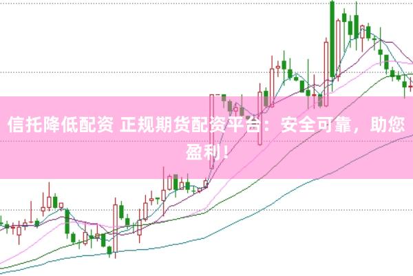 信托降低配资 正规期货配资平台：安全可靠，助您盈利！