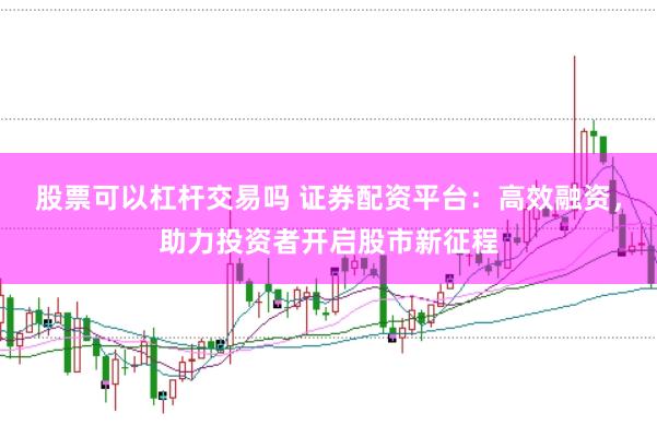 股票可以杠杆交易吗 证券配资平台：高效融资，助力投资者开启股市新征程