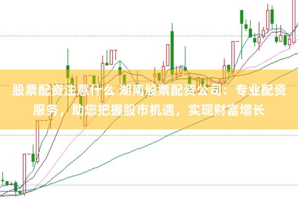 股票配资注意什么 湖南股票配资公司：专业配资服务，助您把握股市机遇，实现财富增长
