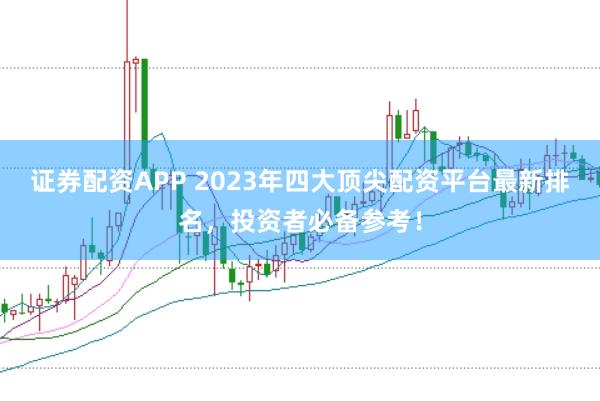 证券配资APP 2023年四大顶尖配资平台最新排名，投资者必备参考！