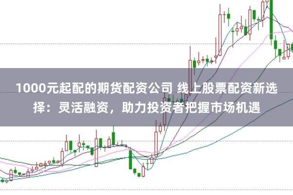 1000元起配的期货配资公司 线上股票配资新选择：灵活融资，助力投资者把握市场机遇