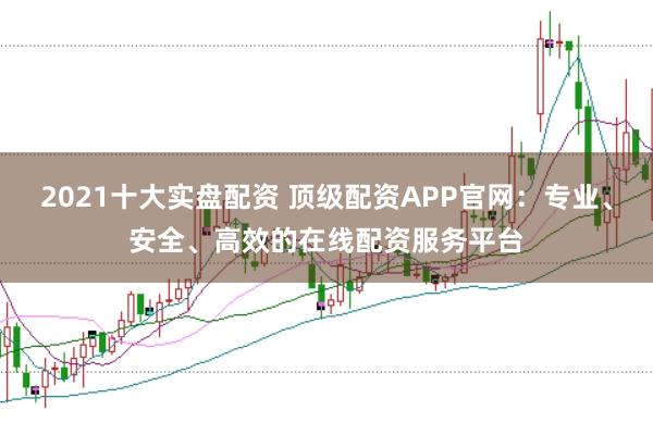 2021十大实盘配资 顶级配资APP官网：专业、安全、高效的在线配资服务平台