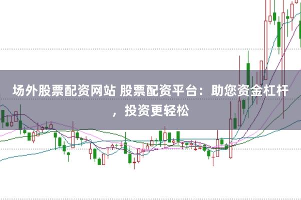场外股票配资网站 股票配资平台：助您资金杠杆，投资更轻松