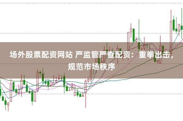场外股票配资网站 严监管严查配资：重拳出击，规范市场秩序