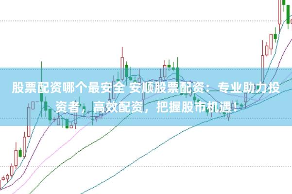 股票配资哪个最安全 安顺股票配资：专业助力投资者，高效配资，把握股市机遇！