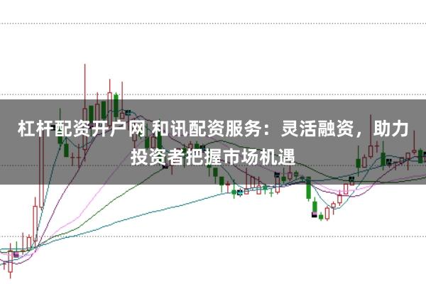 杠杆配资开户网 和讯配资服务：灵活融资，助力投资者把握市场机遇