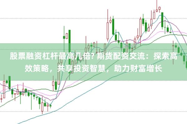 股票融资杠杆最高几倍? 期货配资交流：探索高效策略，共享投资智慧，助力财富增长