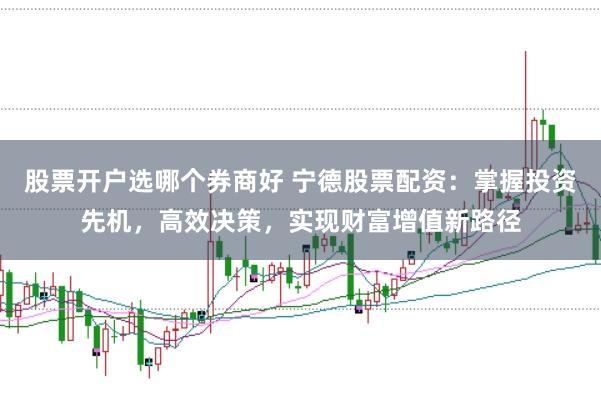 股票开户选哪个券商好 宁德股票配资：掌握投资先机，高效决策，实现财富增值新路径