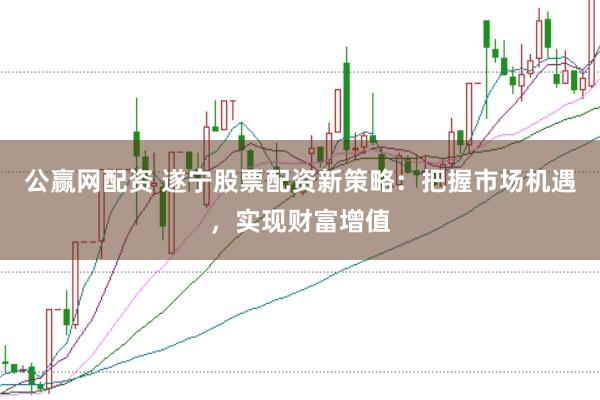 公赢网配资 遂宁股票配资新策略：把握市场机遇，实现财富增值