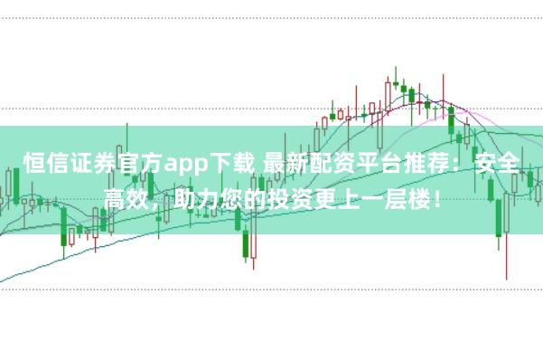 恒信证券官方app下载 最新配资平台推荐：安全高效，助力您的投资更上一层楼！