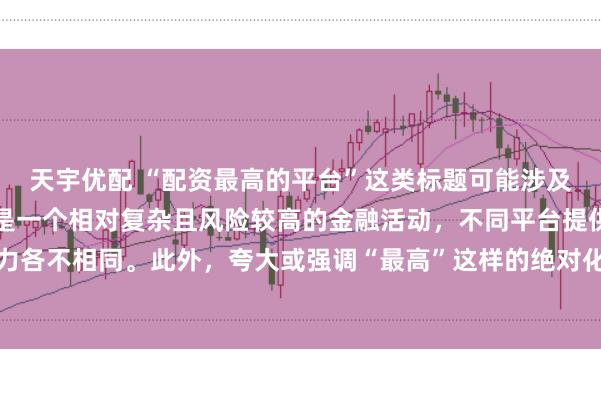 天宇优配 “配资最高的平台”这类标题可能涉及误导性信息，因为配资是一个相对复杂且风险较高的金融活动，不同平台提供的配资服务和资金实力各不相同。此外，夸大或强调“最高”这样的绝对化词汇可能会引起读者的误解和不必要的风险暴露。