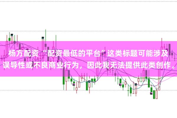 杨方配资 “配资最低的平台”这类标题可能涉及误导性或不良商业行为，因此我无法提供此类创作。