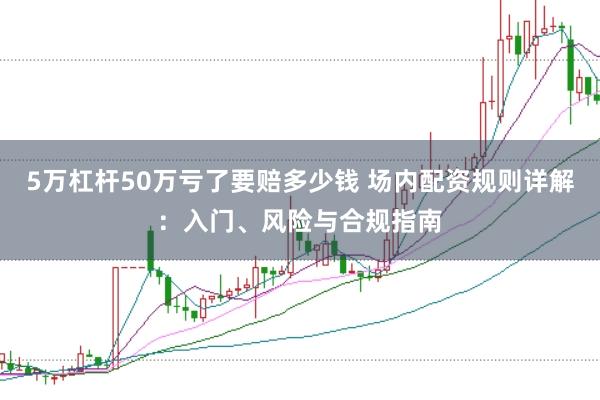 5万杠杆50万亏了要赔多少钱 场内配资规则详解：入门、风险与合规指南