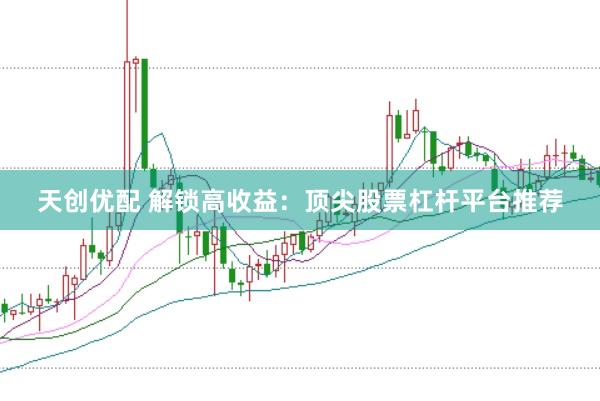 天创优配 解锁高收益：顶尖股票杠杆平台推荐