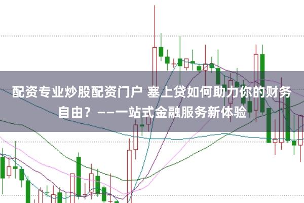 配资专业炒股配资门户 塞上贷如何助力你的财务自由？——一站式金融服务新体验