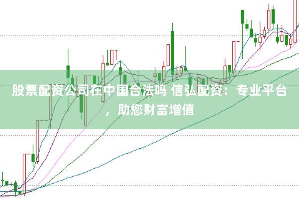 股票配资公司在中国合法吗 信弘配资：专业平台，助您财富增值