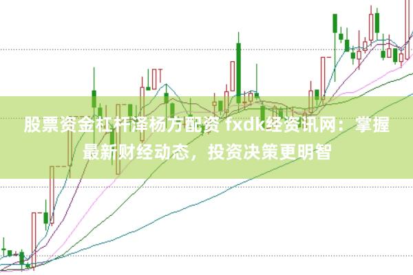 股票资金杠杆泽杨方配资 fxdk经资讯网：掌握最新财经动态，投资决策更明智